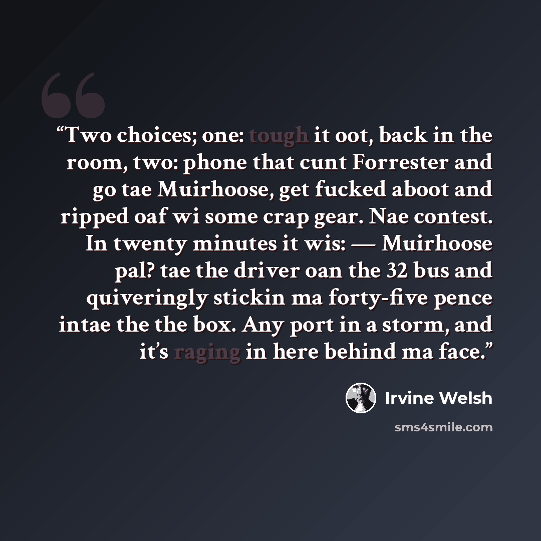 “Two choices; one: tough it oot, back in the room, two: phone that cunt Forrester and go tae Muirhoose, get fucked aboot and ripped oaf wi some crap gear. Nae contest. In twenty minutes it wis: — Muirhoose pal? tae the driver oan the 32 bus and quiveringly stickin ma forty-five pence intae the the…” quote by Irvine Welsh