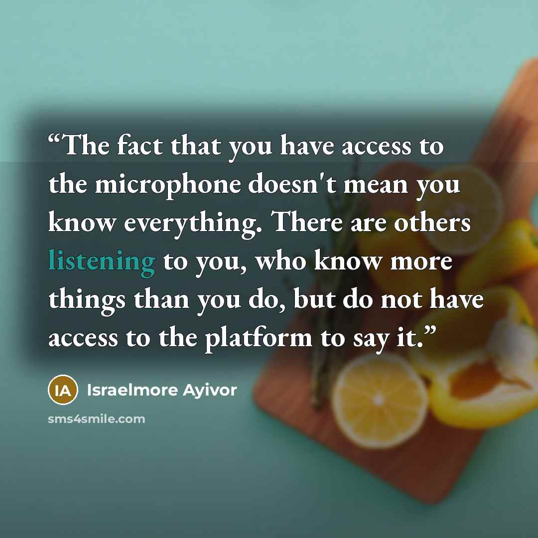 “The fact that you have access to the microphone doesn't mean you know everything. There are others listening to you, who know more things than you do, but do not have access to the platform to say it.” quote by Israelmore Ayivor
