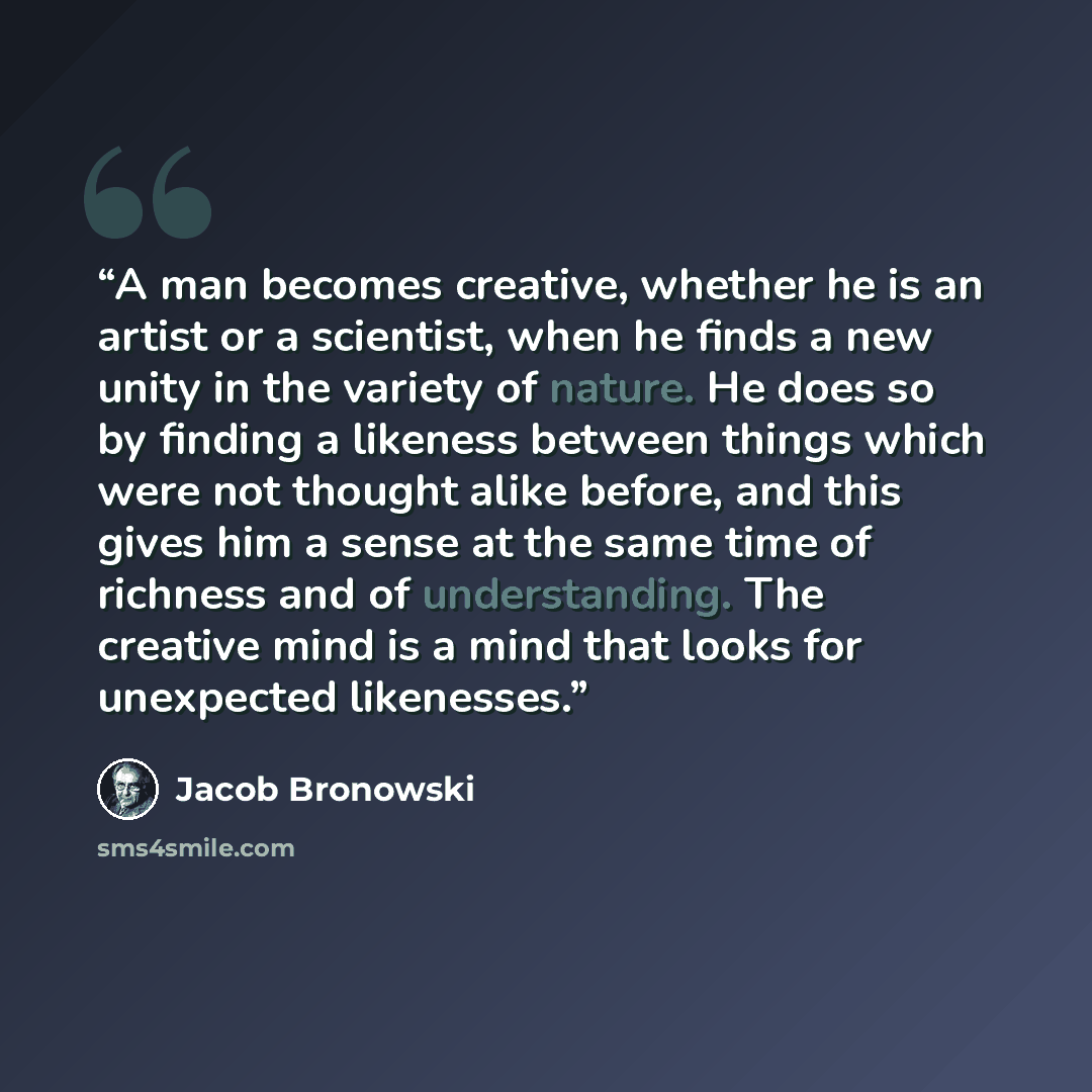 “A man becomes creative, whether he is an artist or a scientist, when he finds a new unity in the variety of nature. He does so by finding a likeness between things which were not thought alike before, and this gives him a sense at the same time of richness and of understanding. The creative mind…” quote by Jacob Bronowski