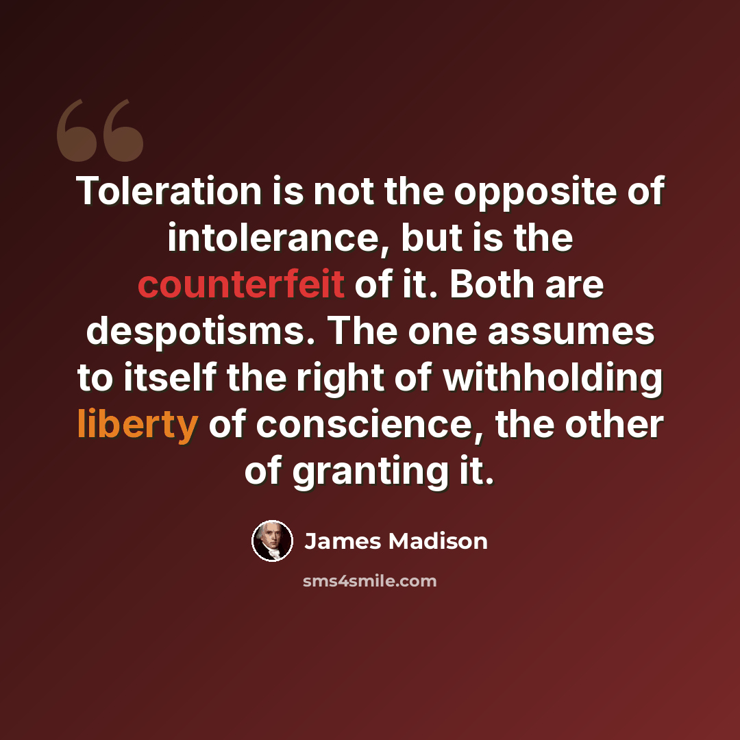 “Toleration is not the opposite of intolerance, but is the counterfeit of it. Both are despotisms. The one assumes to itself the right of withholding liberty of conscience, the other of granting it.” quote by James Madison