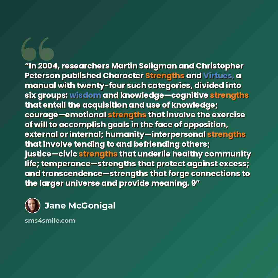 “In 2004, researchers Martin Seligman and Christopher Peterson published Character Strengths and Virtues, a manual with twenty-four such categories, divided into six groups: wisdom and knowledge—cognitive strengths that entail the acquisition and use of knowledge; courage—emotional strengths that…” quote by Jane McGonigal