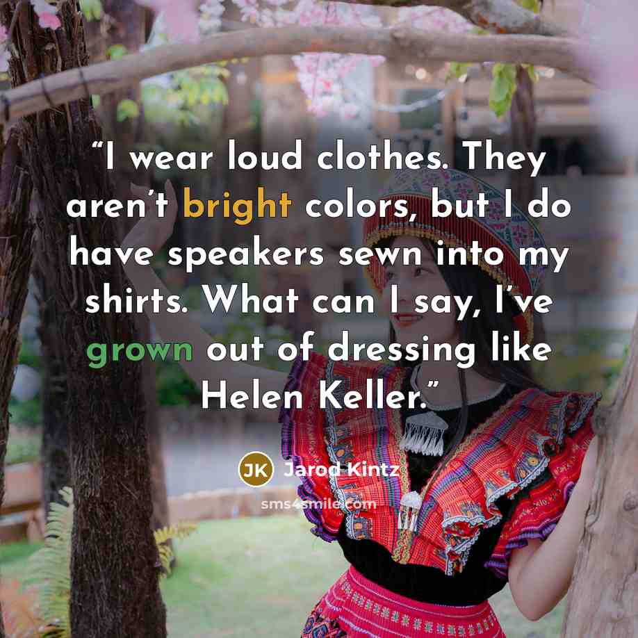 “I wear loud clothes. They aren’t bright colors, but I do have speakers sewn into my shirts. What can I say, I’ve grown out of dressing like Helen Keller.” quote by Jarod Kintz