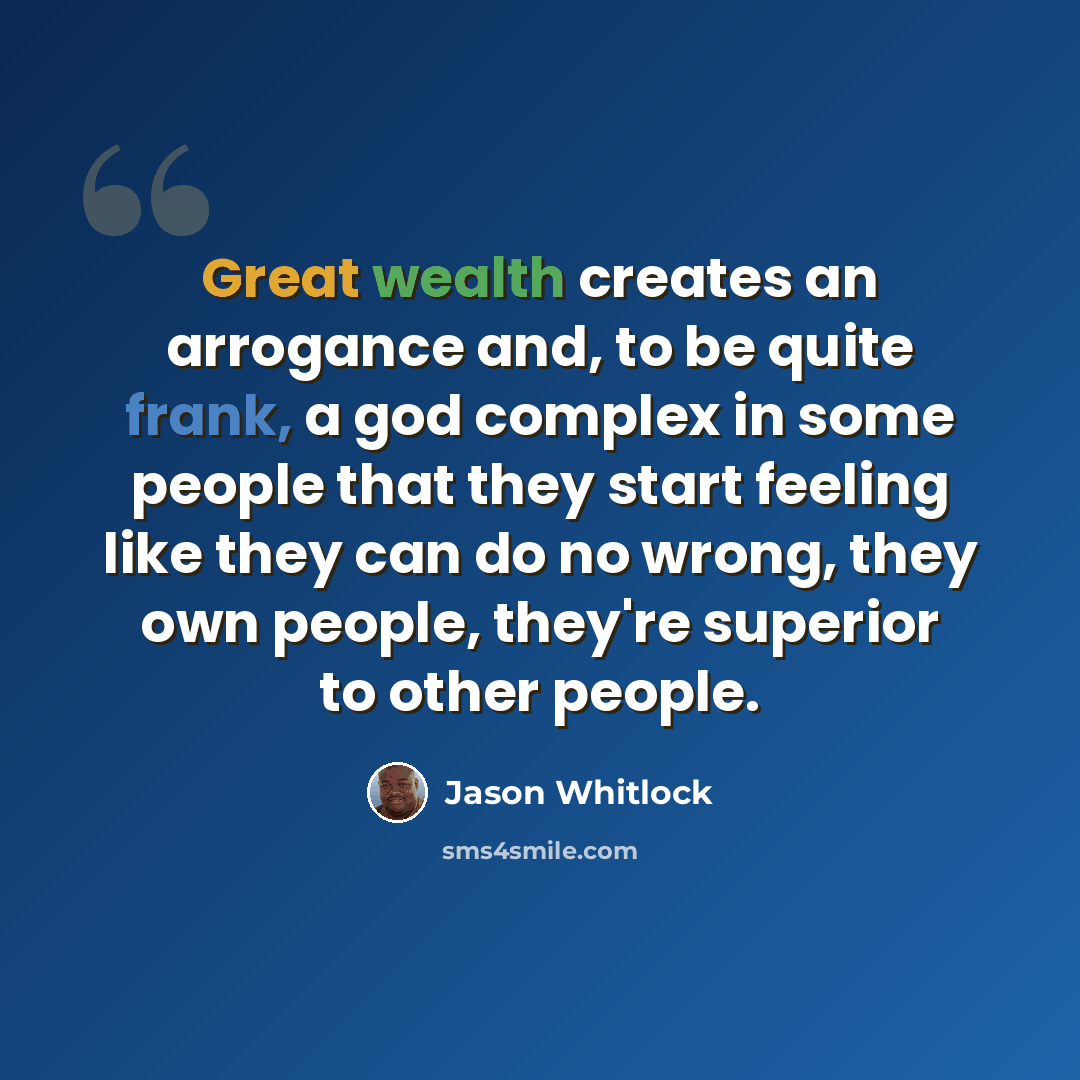“Great wealth creates an arrogance and, to be quite frank, a god complex in some people that they start feeling like they can do no wrong, they own people, they're superior to other people.” quote by Jason Whitlock