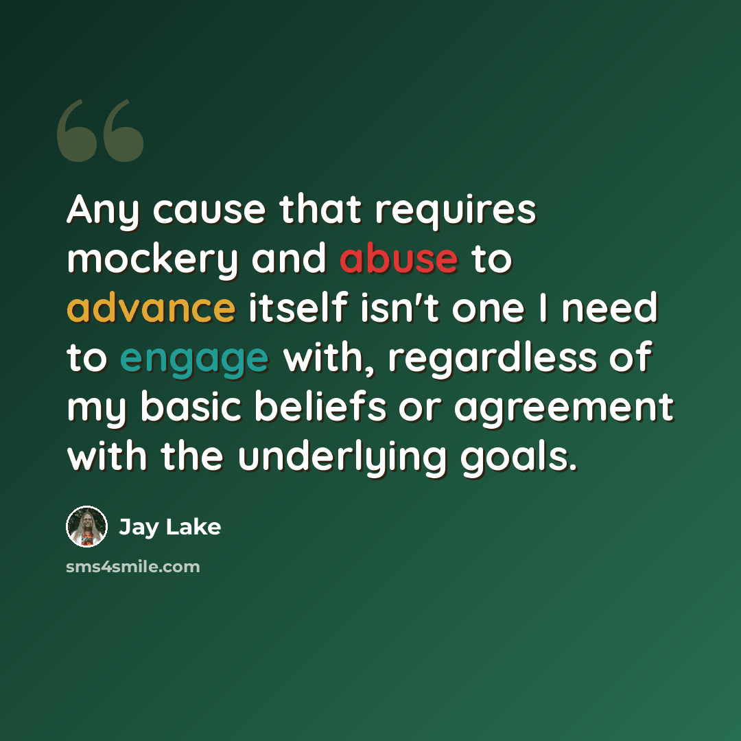 “Any cause that requires mockery and abuse to advance itself isn't one I need to engage with, regardless of my basic beliefs or agreement with the underlying goals.” quote by Jay Lake