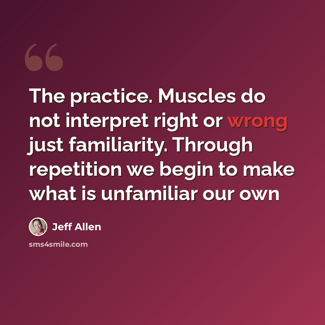 “The practice. Muscles do not interpret right or wrong just familiarity. Through repetition we begin to make what is unfamiliar our own” quote by Jeff Allen