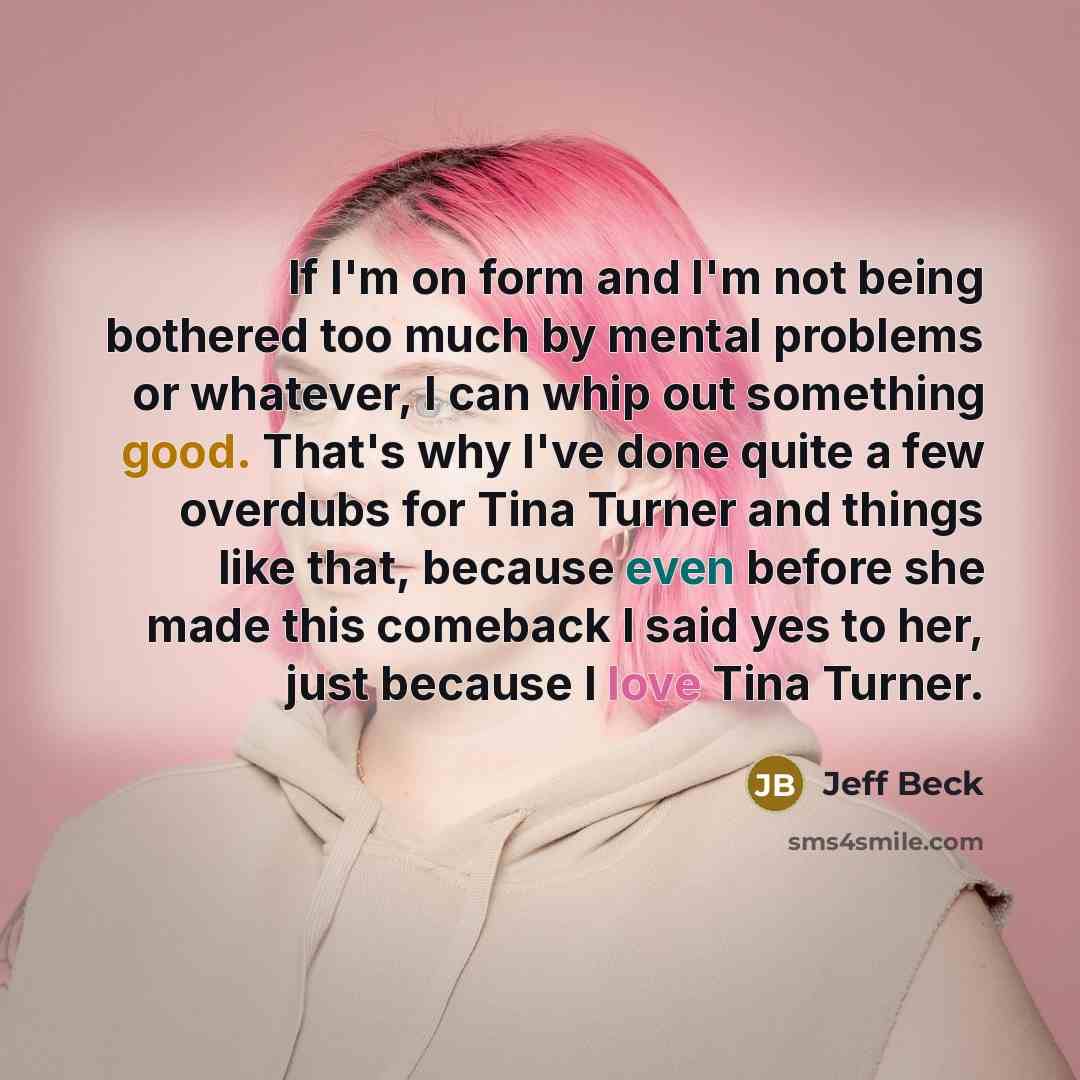 “If I'm on form and I'm not being bothered too much by mental problems or whatever, I can whip out something good. That's why I've done quite a few overdubs for Tina Turner and things like that, because even before she made this comeback I said yes to her, just because I love Tina Turner.” quote by Jeff Beck