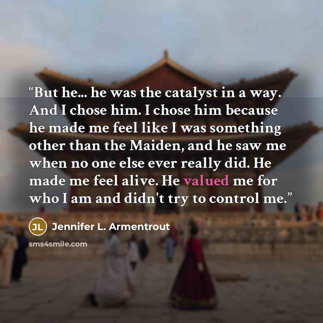 “But he... he was the catalyst in a way. And I chose him. I chose him because he made me feel like I was something other than the Maiden, and he saw me when no one else ever really did. He made me feel alive. He valued me for who I am and didn't try to control me.” quote by Jennifer L. Armentrout