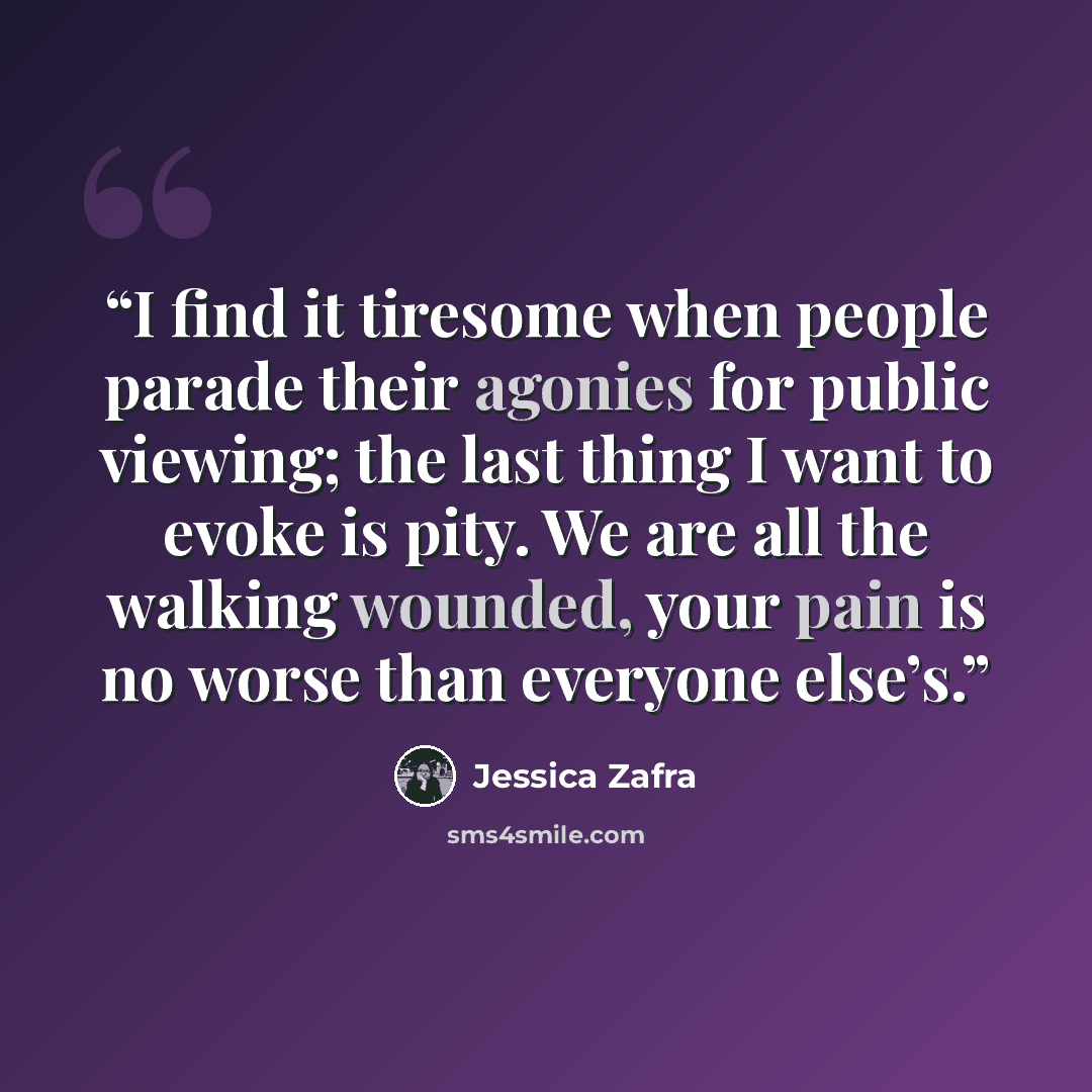 “I find it tiresome when people parade their agonies for public viewing; the last thing I want to evoke is pity. We are all the walking wounded, your pain is no worse than everyone else’s.” quote by Jessica Zafra