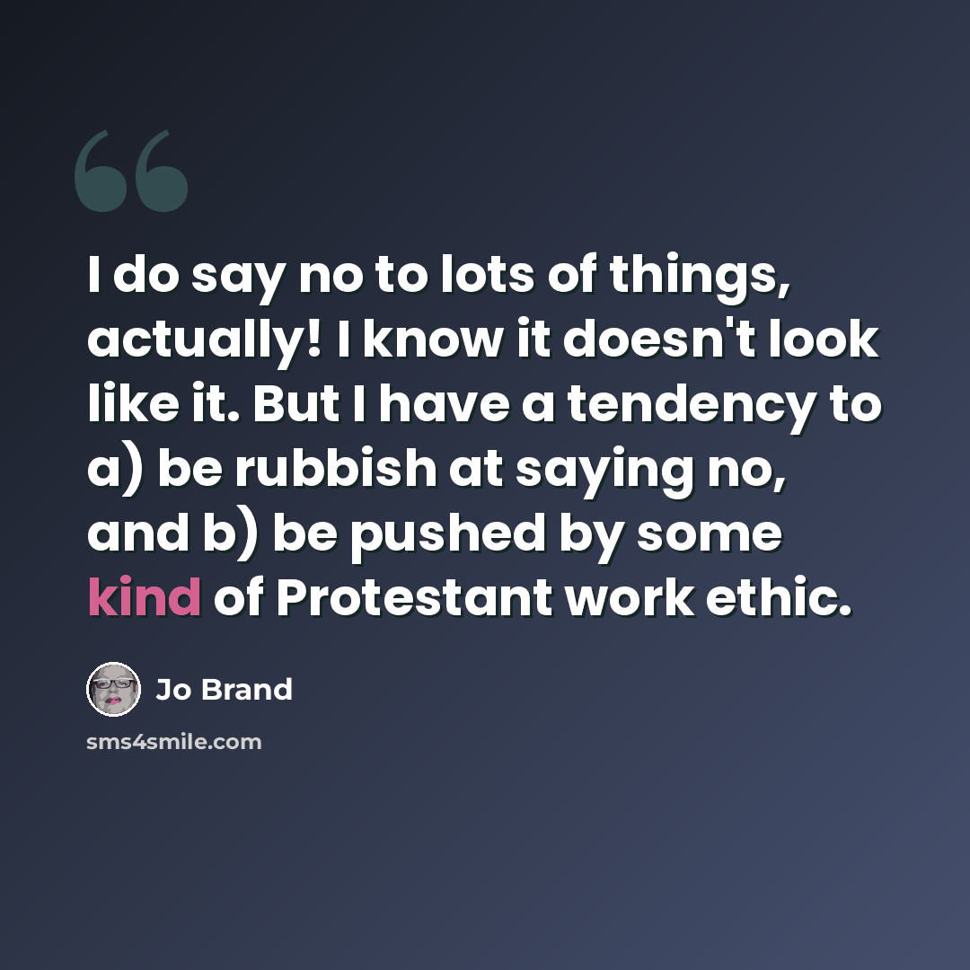“I do say no to lots of things, actually! I know it doesn't look like it. But I have a tendency to a) be rubbish at saying no, and b) be pushed by some kind of Protestant work ethic.” quote by Jo Brand