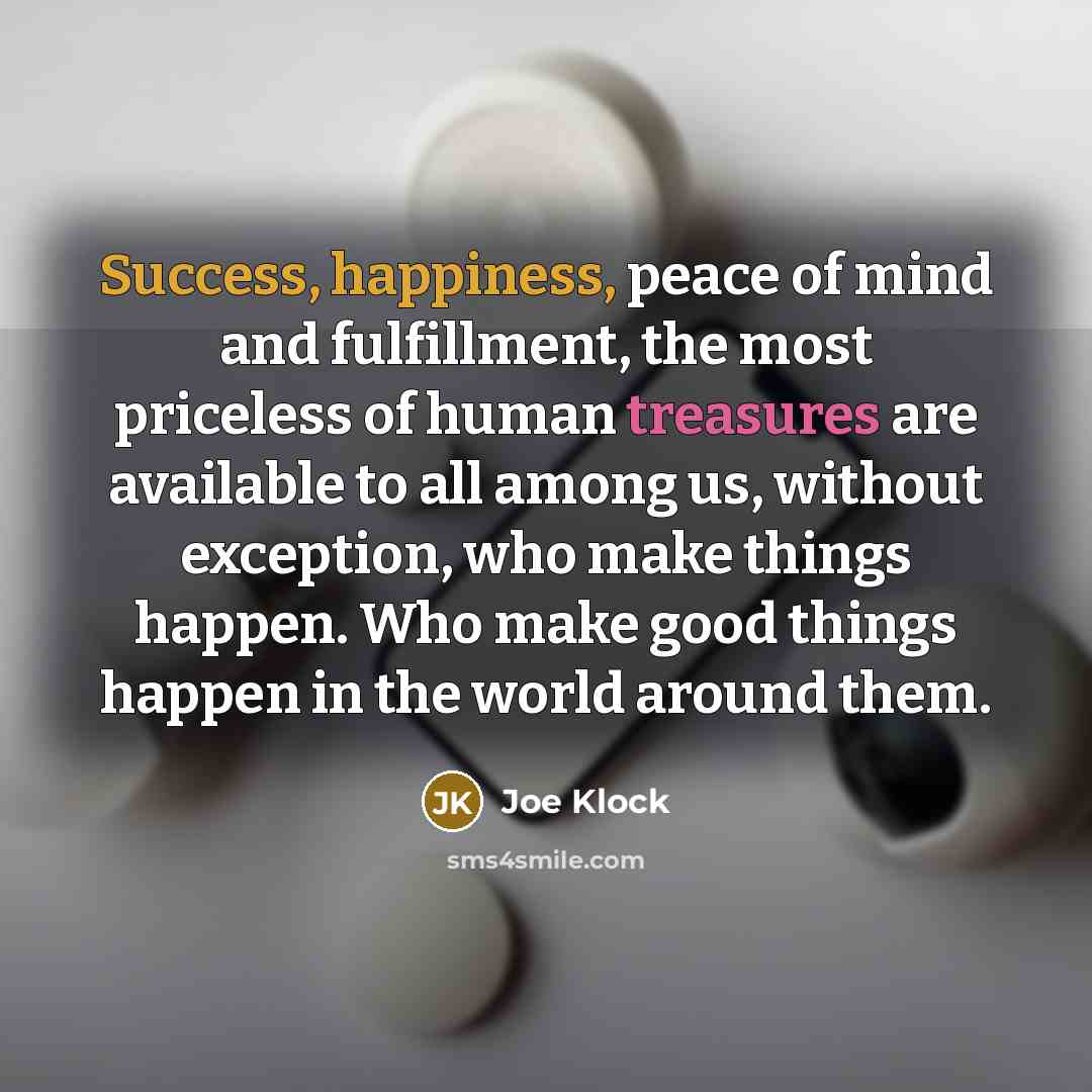 “Success, happiness, peace of mind and fulfillment, the most priceless of human treasures are available to all among us, without exception, who make things happen. Who make good things happen in the world around them.” quote by Joe Klock
