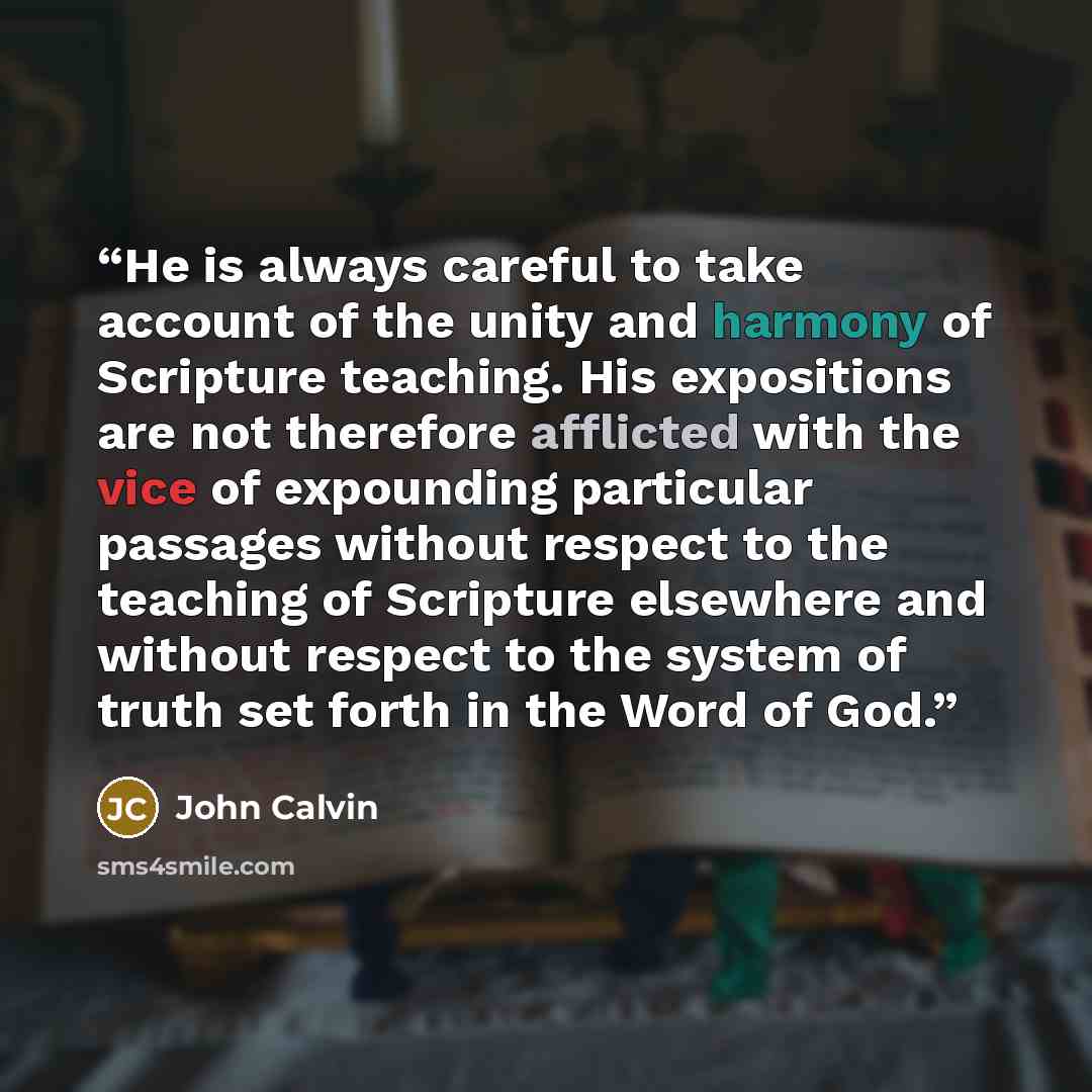 “He is always careful to take account of the unity and harmony of Scripture teaching. His expositions are not therefore afflicted with the vice of expounding particular passages without respect to the teaching of Scripture elsewhere and without respect to the system of truth set forth in the Word…” quote by John Calvin