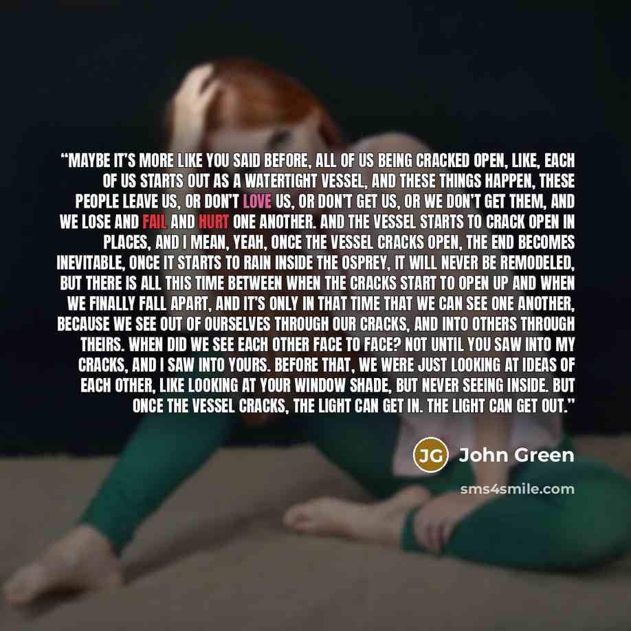 “Maybe it’s more like you said before, all of us being cracked open, like, each of us starts out as a watertight vessel, and these things happen, these people leave us, or don’t love us, or don’t get us, or we don’t get them, and we lose and fail and hurt one another. And the vessel starts to crack…” quote by John Green