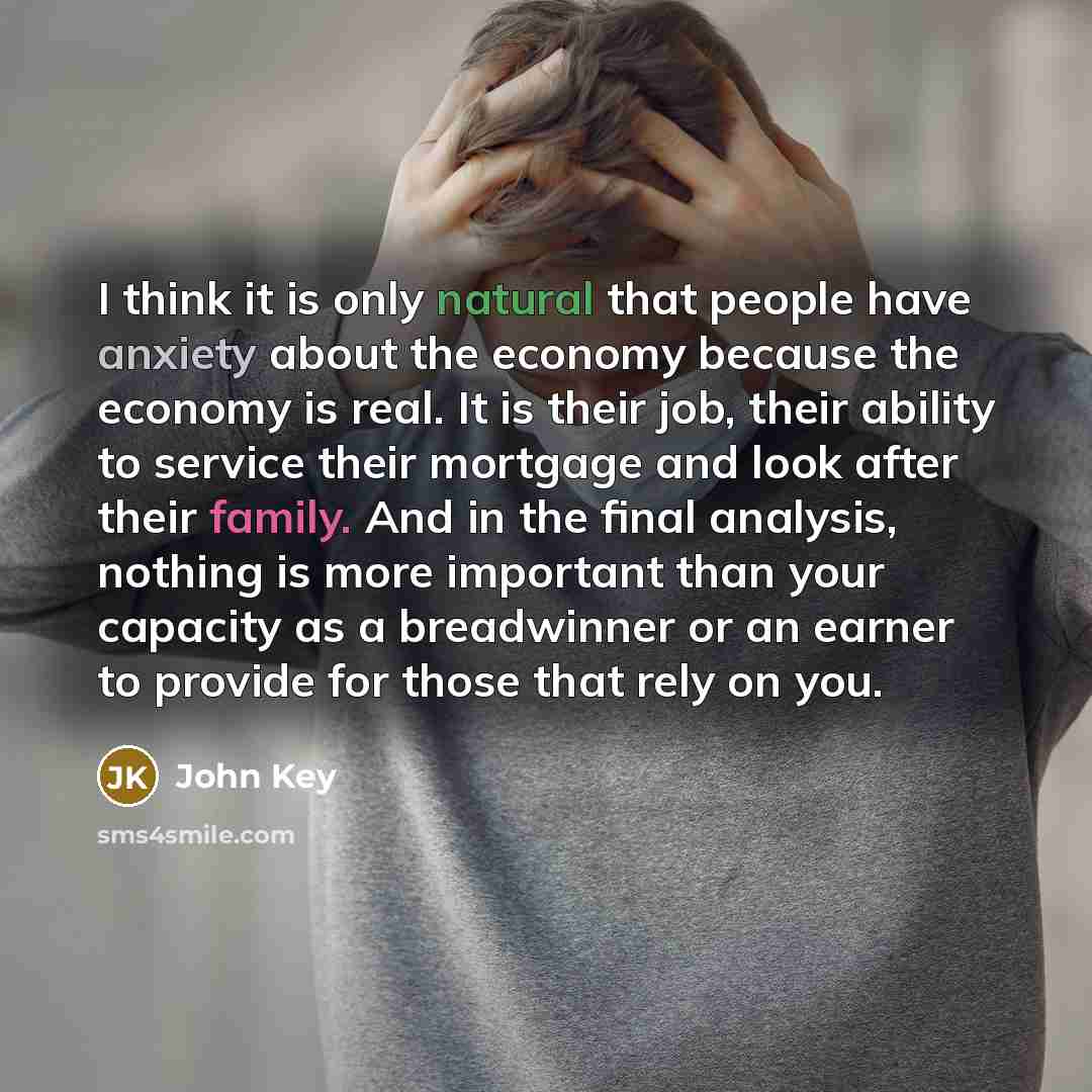 “I think it is only natural that people have anxiety about the economy because the economy is real. It is their job, their ability to service their mortgage and look after their family. And in the final analysis, nothing is more important than your capacity as a breadwinner or an earner to provide…” quote by John Key