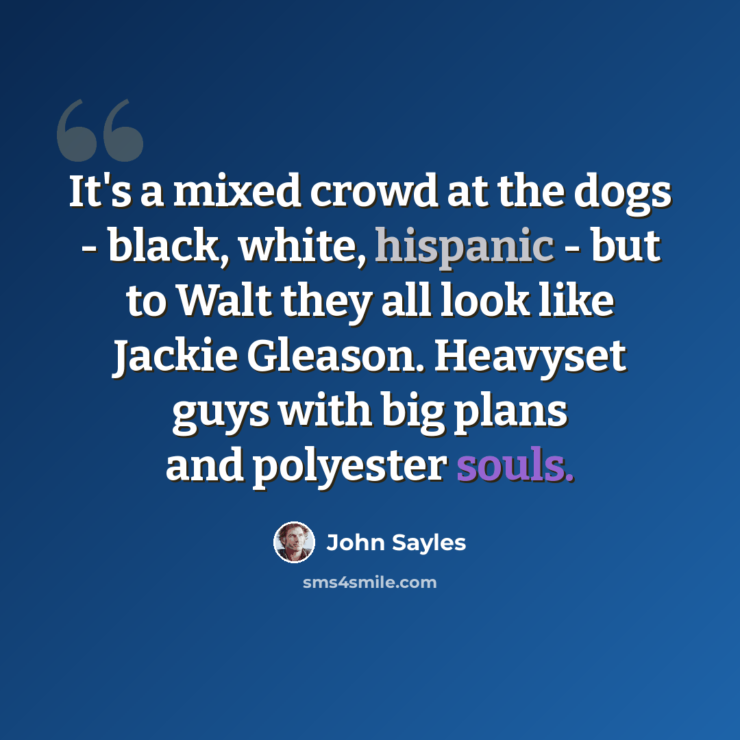 “It's a mixed crowd at the dogs - black, white, hispanic - but to Walt they all look like Jackie Gleason. Heavyset guys with big plans and polyester souls.” quote by John Sayles