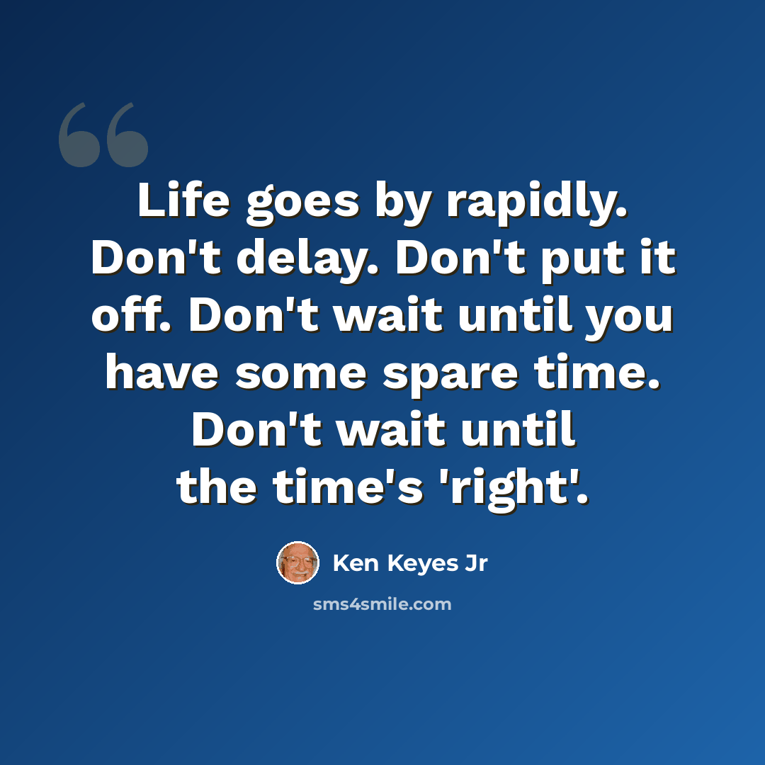 “Life goes by rapidly. Don't delay. Don't put it off. Don't wait until you have some spare time. Don't wait until the time's 'right'.” quote by Ken Keyes Jr