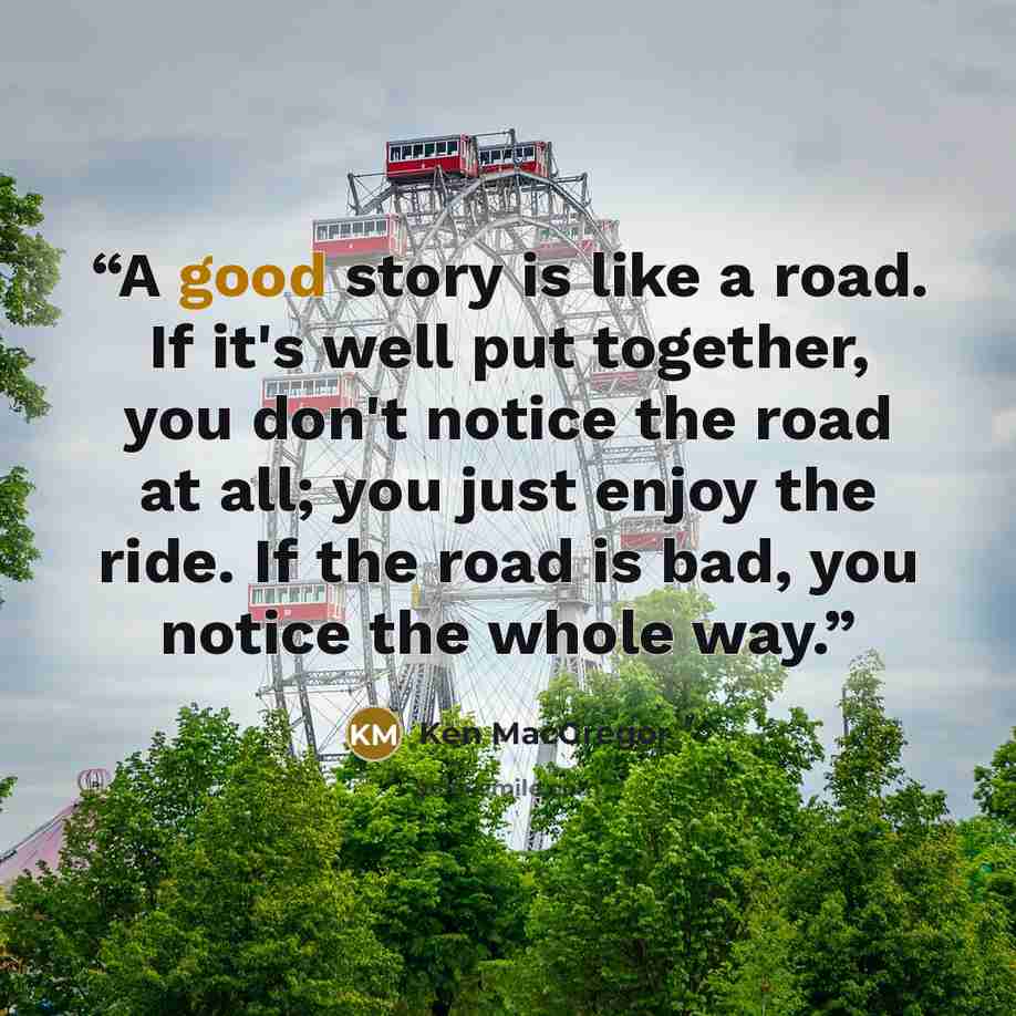“A good story is like a road. If it's well put together, you don't notice the road at all; you just enjoy the ride. If the road is bad, you notice the whole way.” quote by Ken MacGregor