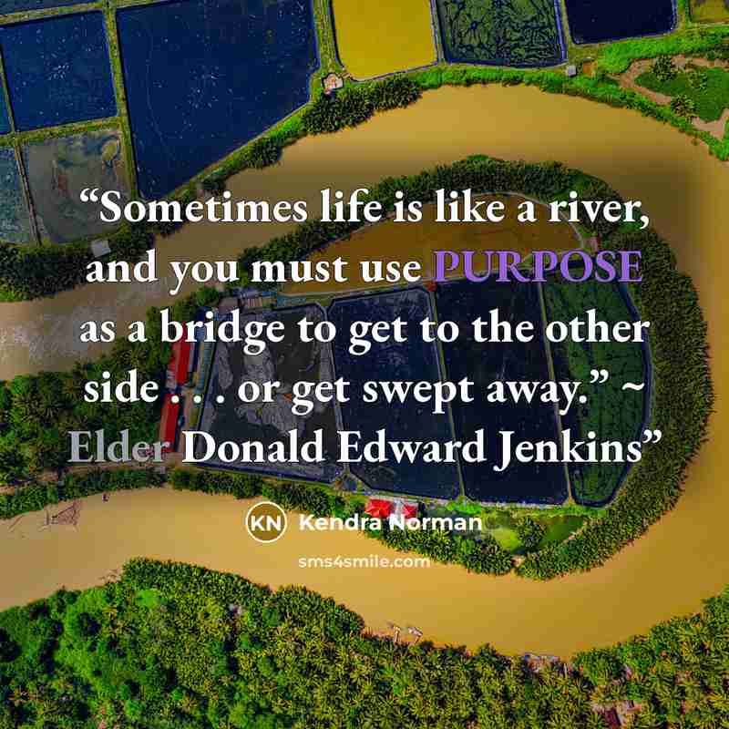 “Sometimes life is like a river, and you must use PURPOSE as a bridge to get to the other side . . . or get swept away.” ~ Elder Donald Edward Jenkins” quote by Kendra Norman