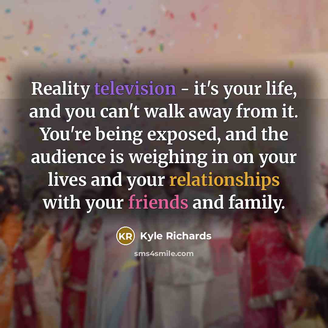 “Reality television - it's your life, and you can't walk away from it. You're being exposed, and the audience is weighing in on your lives and your relationships with your friends and family.” quote by Kyle Richards
