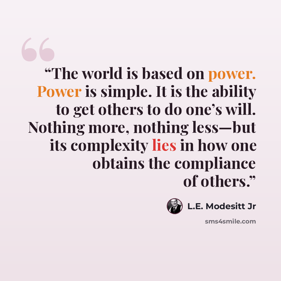 “The world is based on power. Power is simple. It is the ability to get others to do one’s will. Nothing more, nothing less—but its complexity lies in how one obtains the compliance of others.” quote by L.E. Modesitt Jr