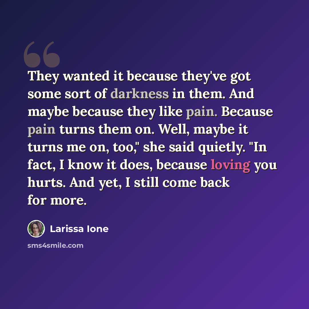 “They wanted it because they've got some sort of darkness in them. And maybe because they like pain. Because pain turns them on. Well, maybe it turns me on, too," she said quietly. "In fact, I know it does, because loving you hurts. And yet, I still come back for more.” quote by Larissa Ione