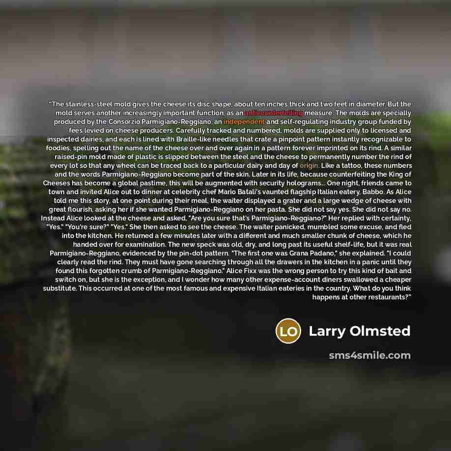 “The stainless-steel mold gives the cheese its disc shape, about ten inches thick and two feet in diameter. But the mold serves another increasingly important function, as an anticounterfeiting measure. The molds are specially produced by the Consorzio Parmigiano-Reggiano, an independent and…” quote by Larry Olmsted