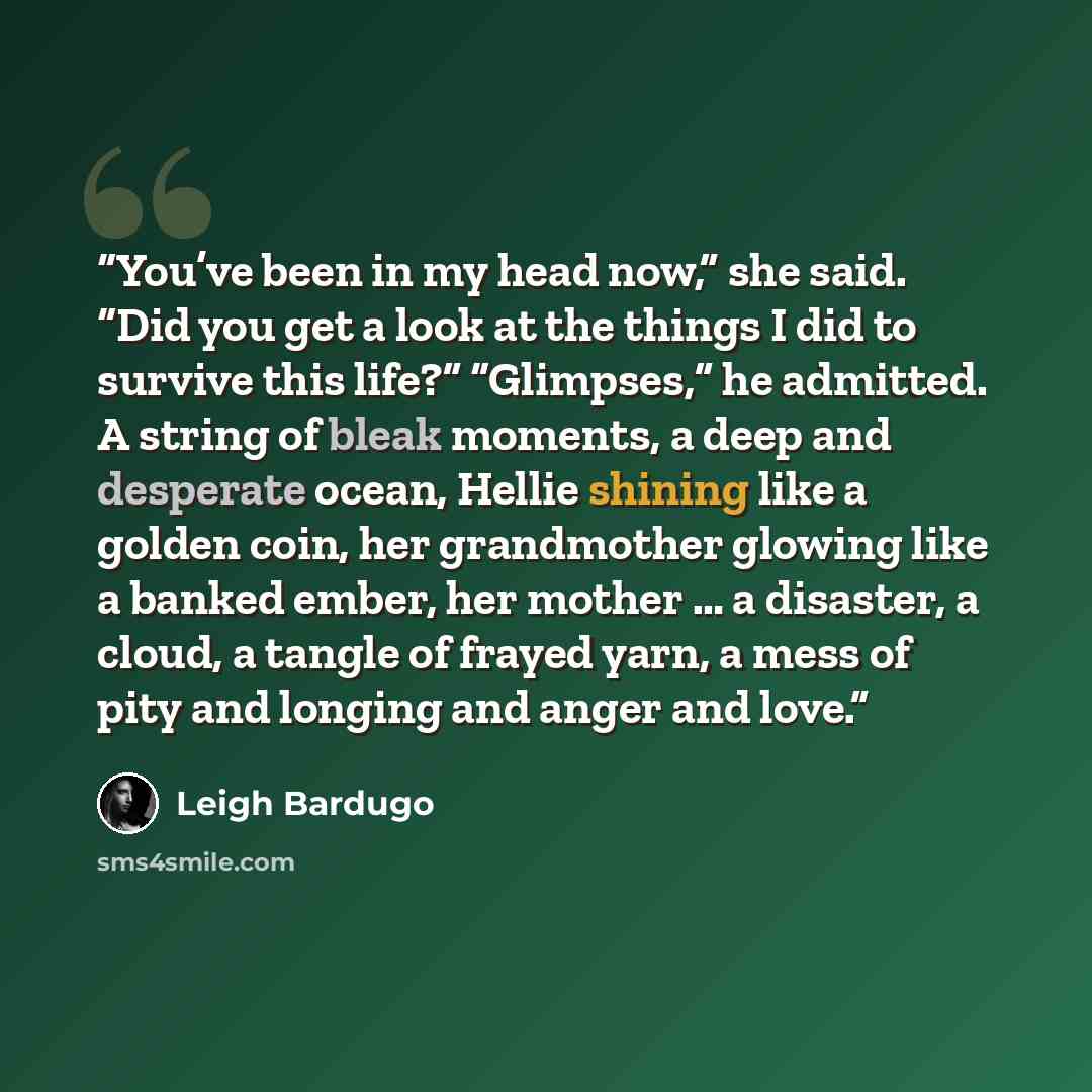 “You’ve been in my head now,” she said. “Did you get a look at the things I did to survive this life?” “Glimpses,” he admitted. A string of bleak moments, a deep and desperate ocean, Hellie shining like a golden coin, her grandmother glowing like a banked ember, her mother … a disaster, a cloud, a…” quote by Leigh Bardugo