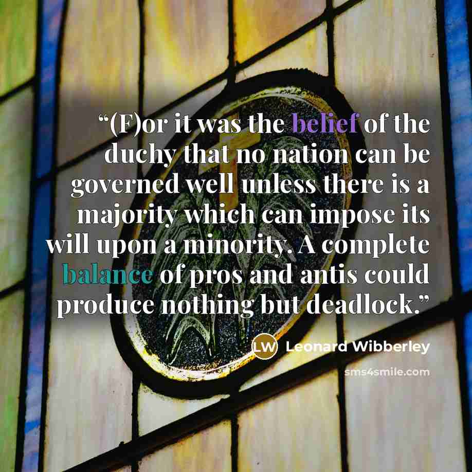 “(F)or it was the belief of the duchy that no nation can be governed well unless there is a majority which can impose its will upon a minority. A complete balance of pros and antis could produce nothing but deadlock.” quote by Leonard Wibberley