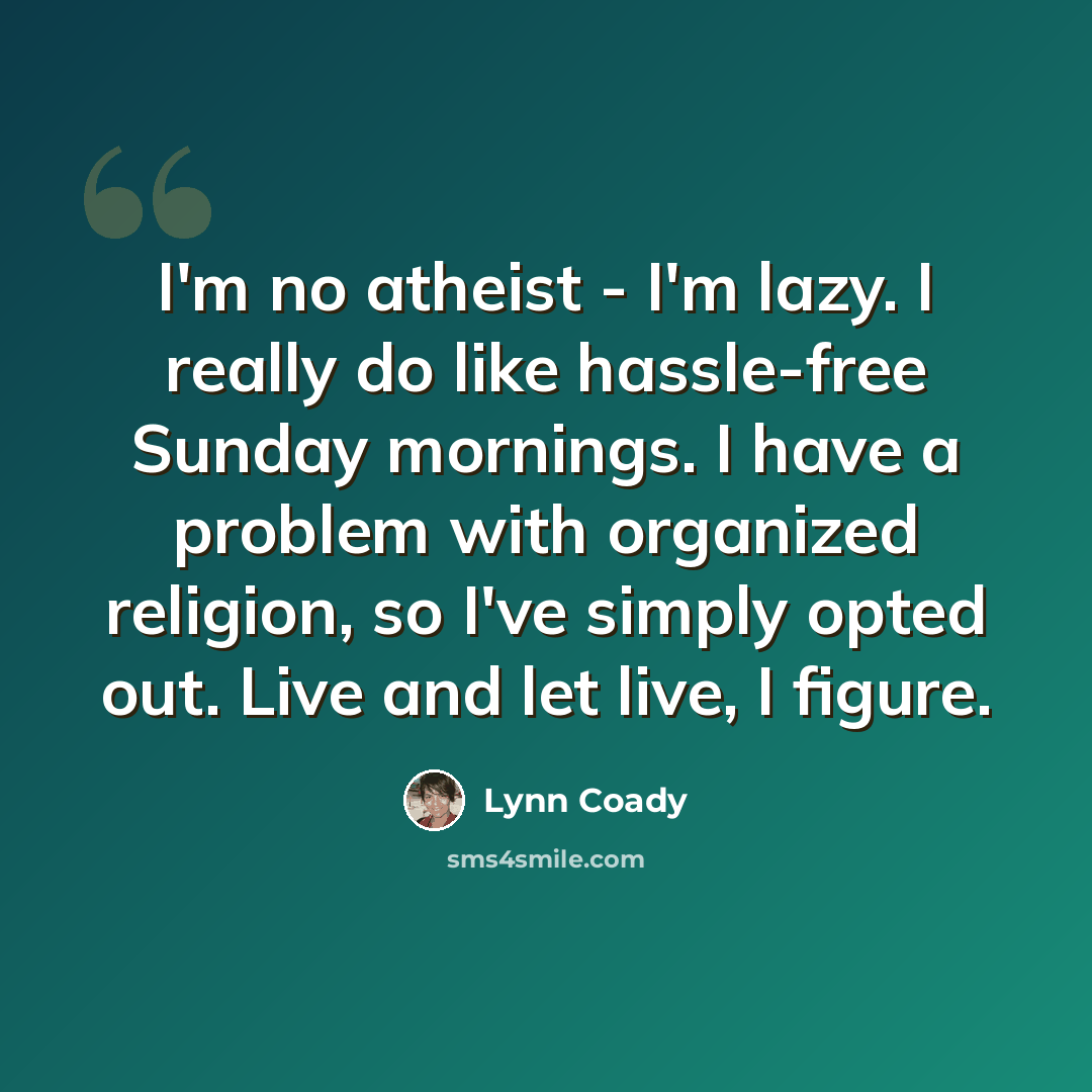“I'm no atheist - I'm lazy. I really do like hassle-free Sunday mornings. I have a problem with organized religion, so I've simply opted out. Live and let live, I figure.” quote by Lynn Coady