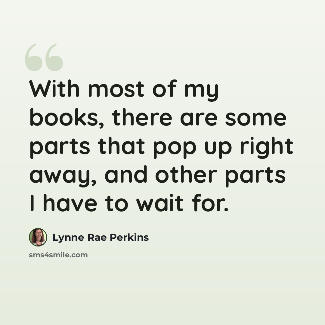 “With most of my books, there are some parts that pop up right away, and other parts I have to wait for.” quote by Lynne Rae Perkins