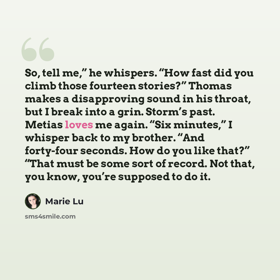 “So, tell me,” he whispers. “How fast did you climb those fourteen stories?” Thomas makes a disapproving sound in his throat, but I break into a grin. Storm’s past. Metias loves me again. “Six minutes,” I whisper back to my brother. “And forty-four seconds. How do you like that?” “That must be some…” quote by Marie Lu