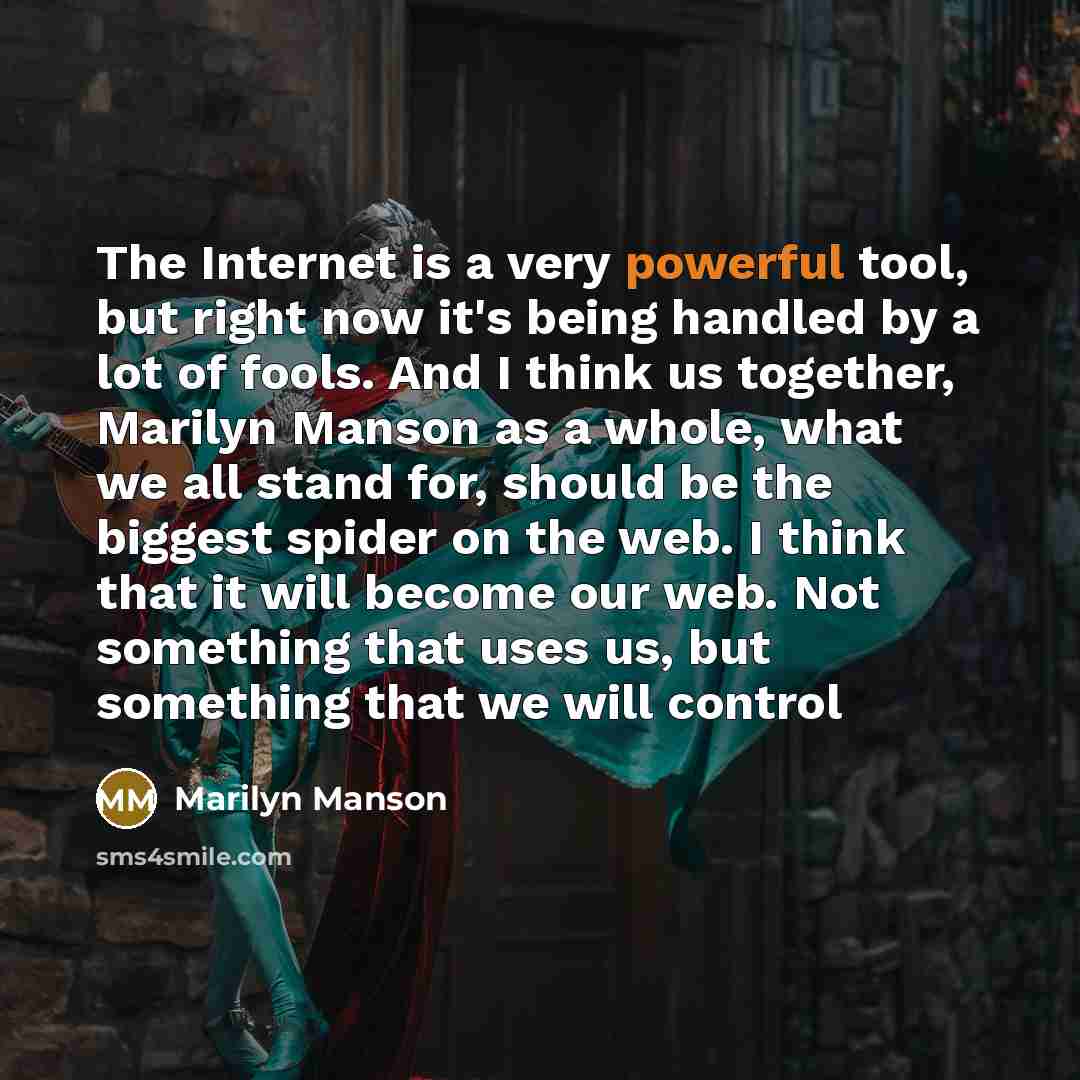 “The Internet is a very powerful tool, but right now it's being handled by a lot of fools. And I think us together, Marilyn Manson as a whole, what we all stand for, should be the biggest spider on the web. I think that it will become our web. Not something that uses us, but something that we will…” quote by Marilyn Manson