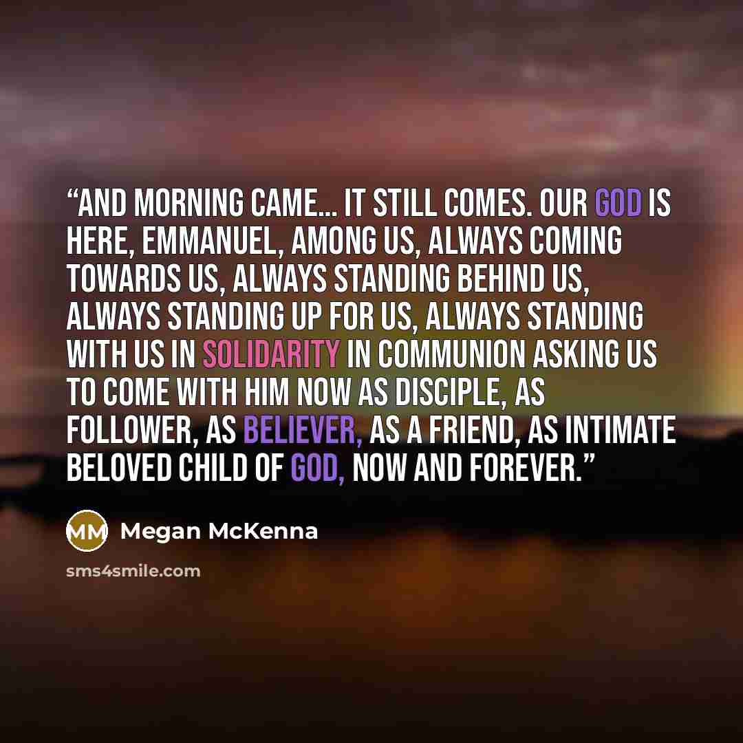 “And morning came… It still comes. Our God is here, Emmanuel, among us, always coming towards us, always standing behind us, always standing up for us, always standing with us in solidarity in communion asking us to come with Him now as disciple, as follower, as believer, as a friend, as intimate…” quote by Megan McKenna