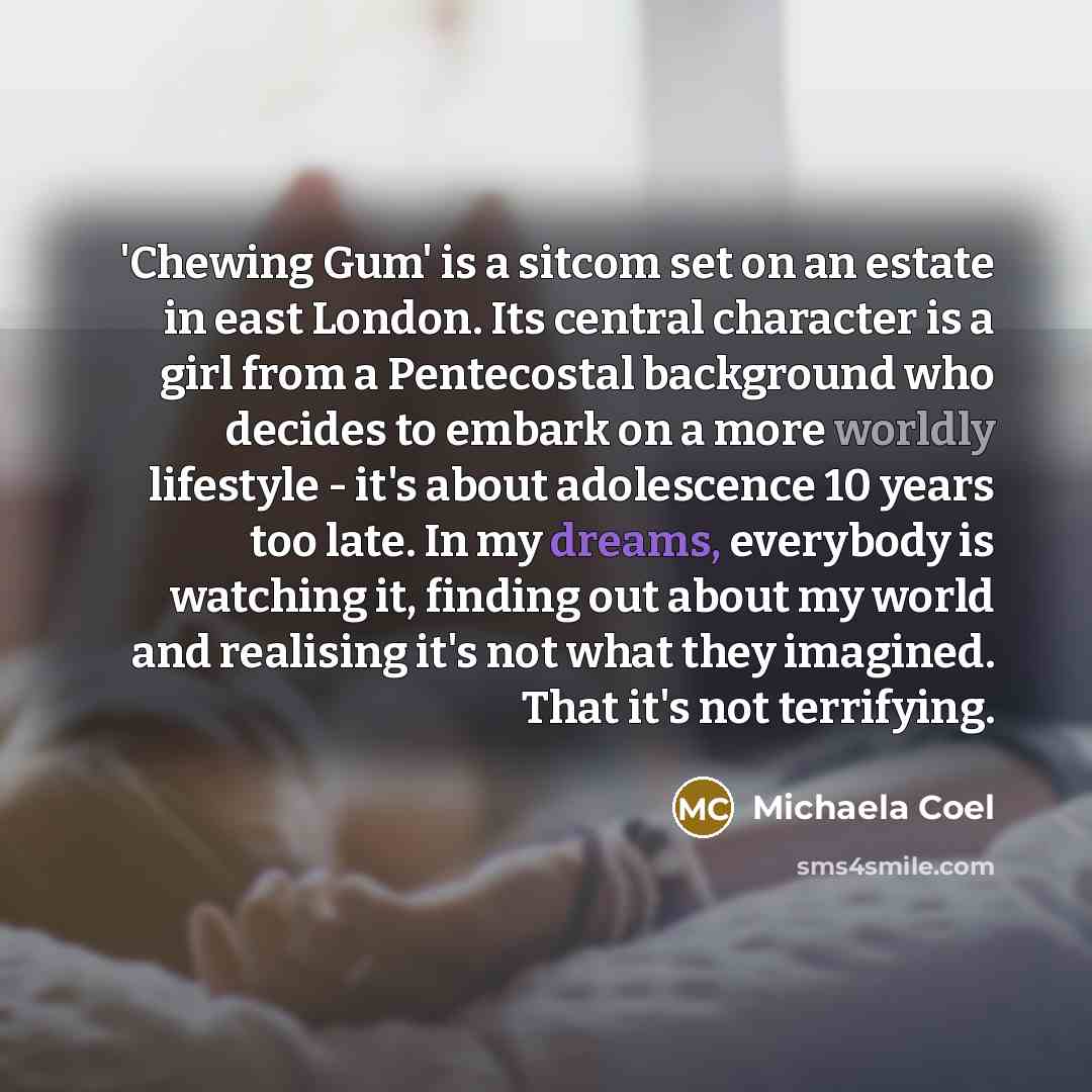 “'Chewing Gum' is a sitcom set on an estate in east London. Its central character is a girl from a Pentecostal background who decides to embark on a more worldly lifestyle - it's about adolescence 10 years too late. In my dreams, everybody is watching it, finding out about my world and realising…” quote by Michaela Coel