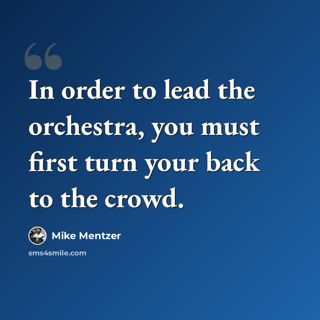 “In order to lead the orchestra, you must first turn your back to the crowd.” quote by Mike Mentzer