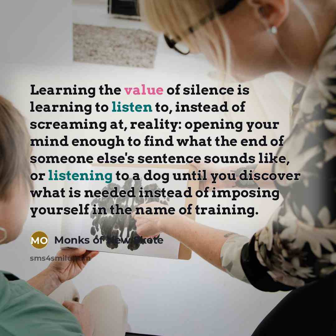 “Learning the value of silence is learning to listen to, instead of screaming at, reality: opening your mind enough to find what the end of someone else's sentence sounds like, or listening to a dog until you discover what is needed instead of imposing yourself in the name of training.” quote by Monks Of New Skete