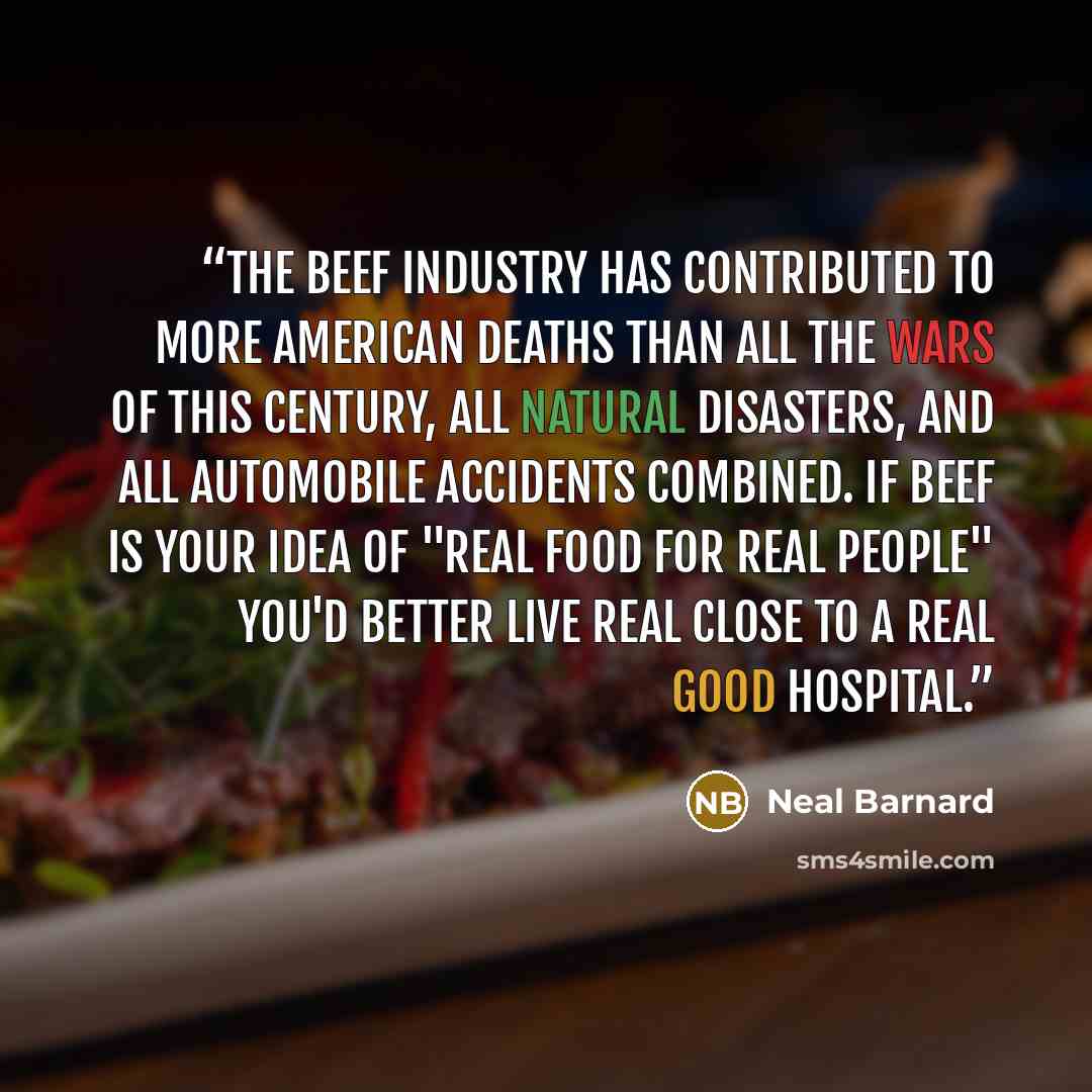 “The beef industry has contributed to more American deaths than all the wars of this century, all natural disasters, and all automobile accidents combined. If beef is your idea of "real food for real people" you'd better live real close to a real good hospital.” quote by Neal Barnard