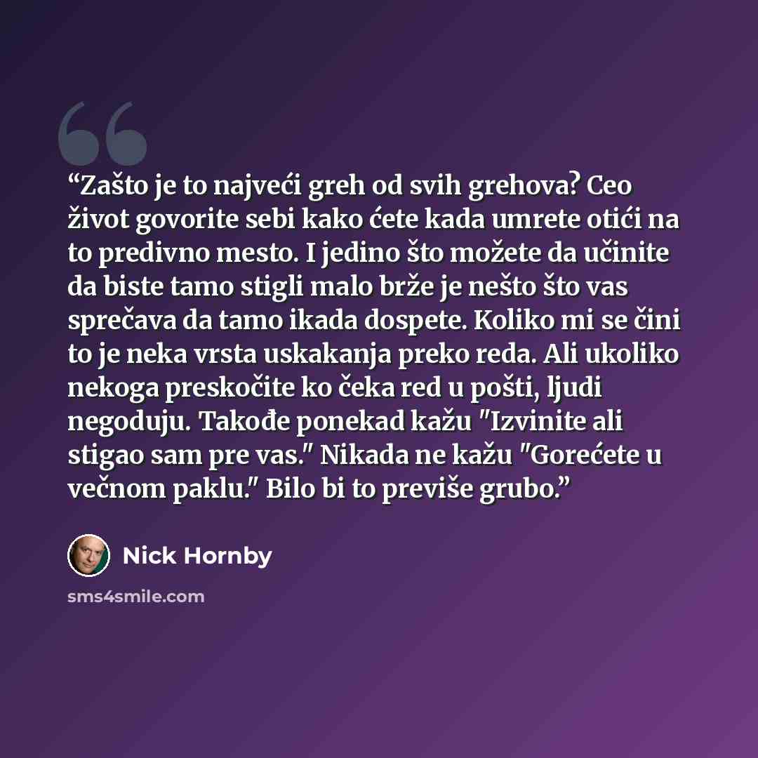 “Zašto je to najveći greh od svih grehova? Ceo život govorite sebi kako ćete kada umrete otići na to predivno mesto. I jedino što možete da učinite da biste tamo stigli malo brže je nešto što vas sprečava da tamo ikada dospete. Koliko mi se čini to je neka vrsta uskakanja preko reda. Ali ukoliko…” quote by Nick Hornby