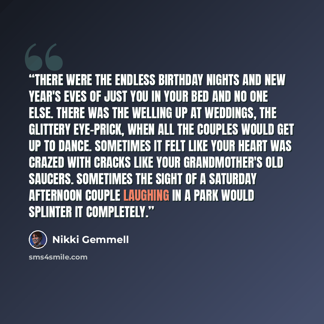 “There were the endless birthday nights and New Year's Eves of just you in your bed and no one else. There was the welling up at weddings, the glittery eye-prick, when all the couples would get up to dance. Sometimes it felt like your heart was crazed with cracks like your grandmother's old…” quote by Nikki Gemmell