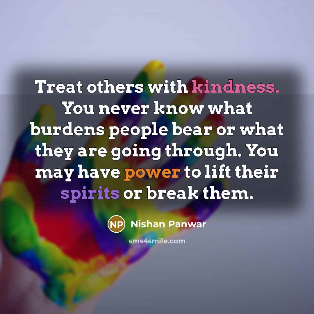 “Treat others with kindness. You never know what burdens people bear or what they are going through. You may have power to lift their spirits or break them.” quote by Nishan Panwar