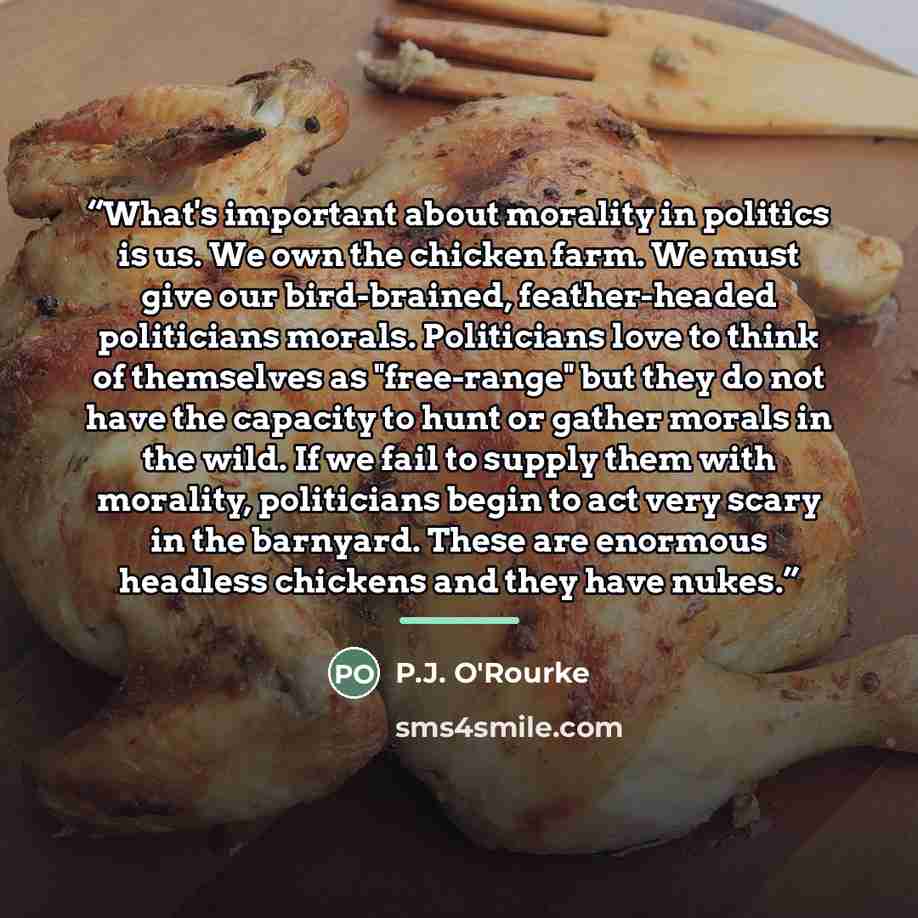 “What's important about morality in politics is us. We own the chicken farm. We must give our bird-brained, feather-headed politicians morals. Politicians love to think of themselves as "free-range" but they do not have the capacity to hunt or gather morals in the wild. If we fail to supply them…” quote by P.J. O'Rourke