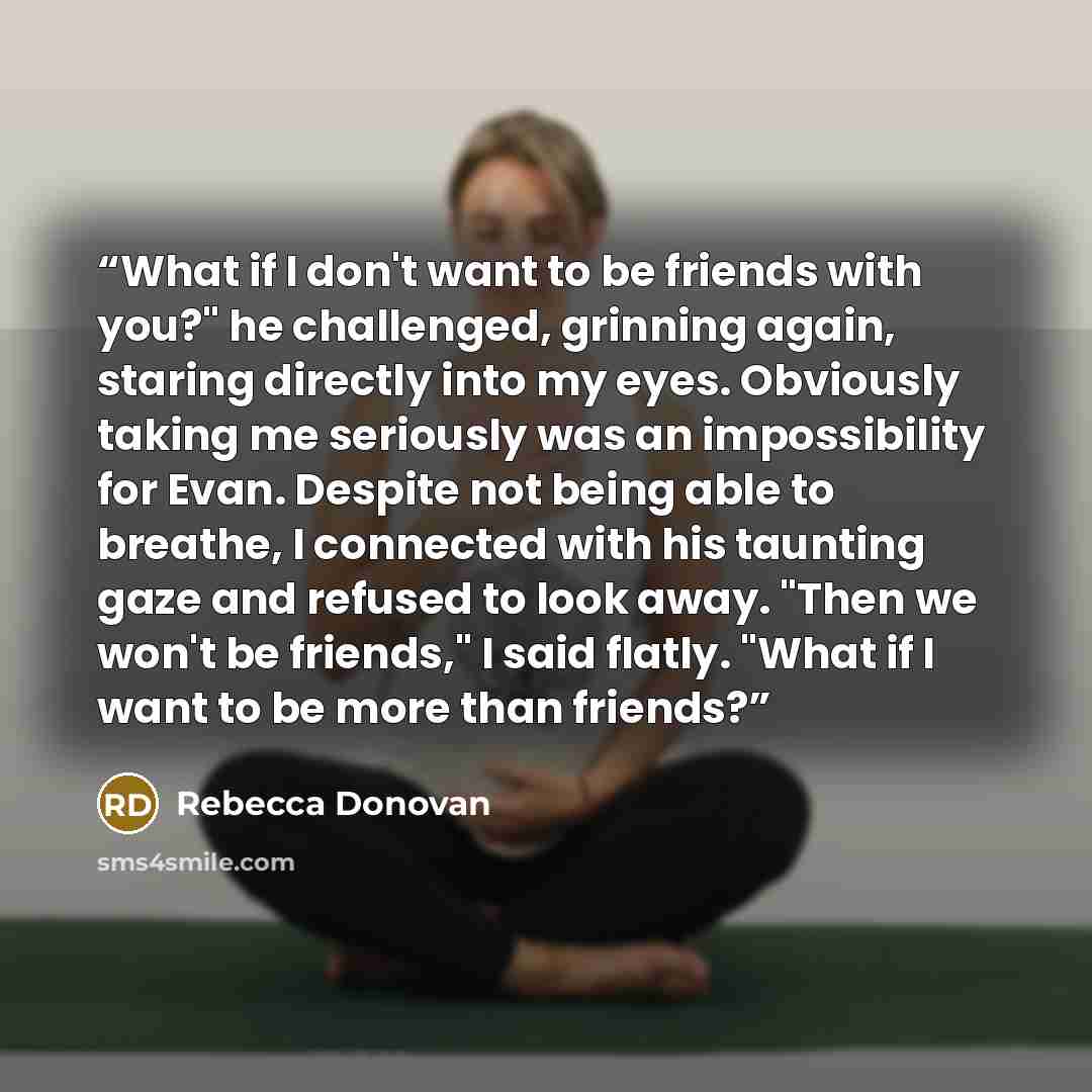 “What if I don't want to be friends with you?" he challenged, grinning again, staring directly into my eyes. Obviously taking me seriously was an impossibility for Evan. Despite not being able to breathe, I connected with his taunting gaze and refused to look away. "Then we won't be friends," I…” quote by Rebecca Donovan
