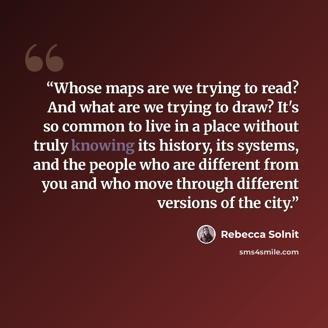“Whose maps are we trying to read? And what are we trying to draw? It's so common to live in a place without truly knowing its history, its systems, and the people who are different from you and who move through different versions of the city.” quote by Rebecca Solnit