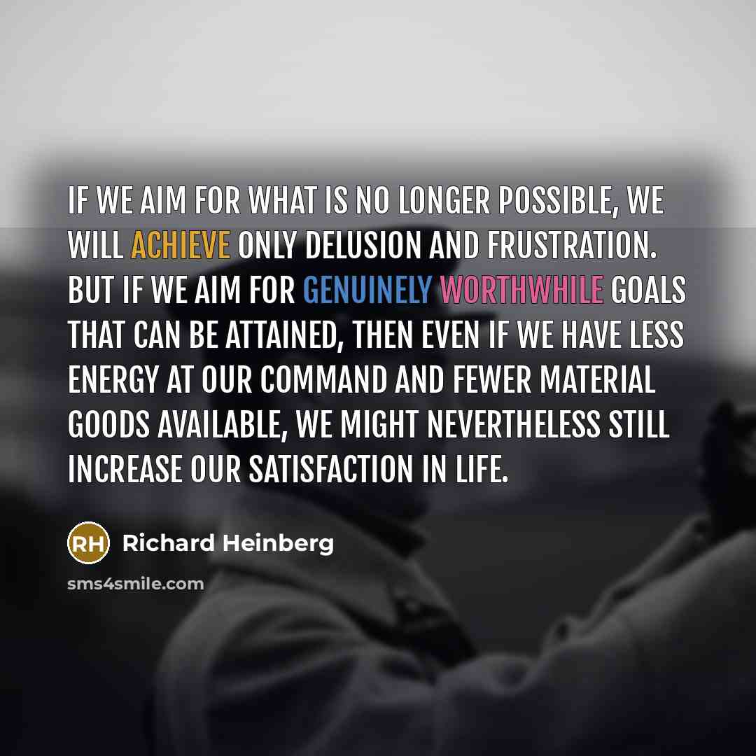 “If we aim for what is no longer possible, we will achieve only delusion and frustration. But if we aim for genuinely worthwhile goals that can be attained, then even if we have less energy at our command and fewer material goods available, we might nevertheless still increase our satisfaction in…” quote by Richard Heinberg