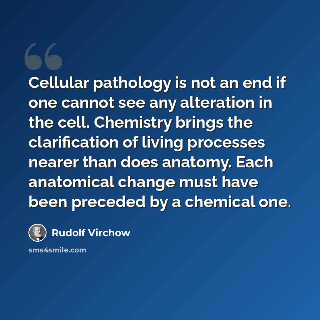 “Cellular pathology is not an end if one cannot see any alteration in the cell. Chemistry brings the clarification of living processes nearer than does anatomy. Each anatomical change must have been preceded by a chemical one.” quote by Rudolf Virchow