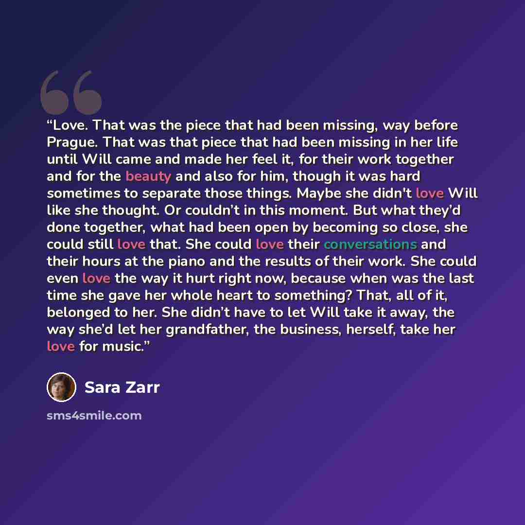 “Love. That was the piece that had been missing, way before Prague. That was that piece that had been missing in her life until Will came and made her feel it, for their work together and for the beauty and also for him, though it was hard sometimes to separate those things. Maybe she didn't love…” quote by Sara Zarr