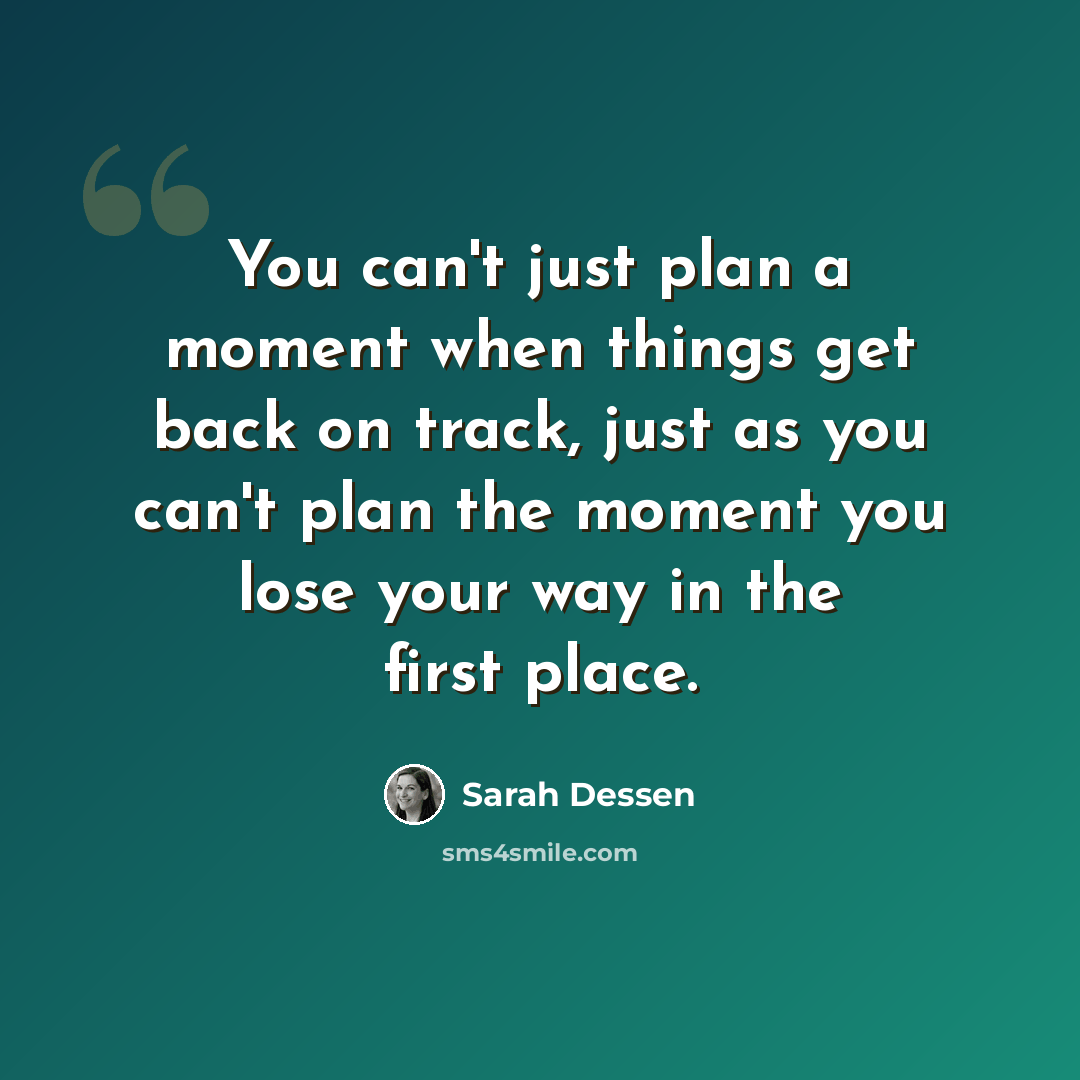 “You can't just plan a moment when things get back on track, just as you can't plan the moment you lose your way in the first place.” quote by Sarah Dessen