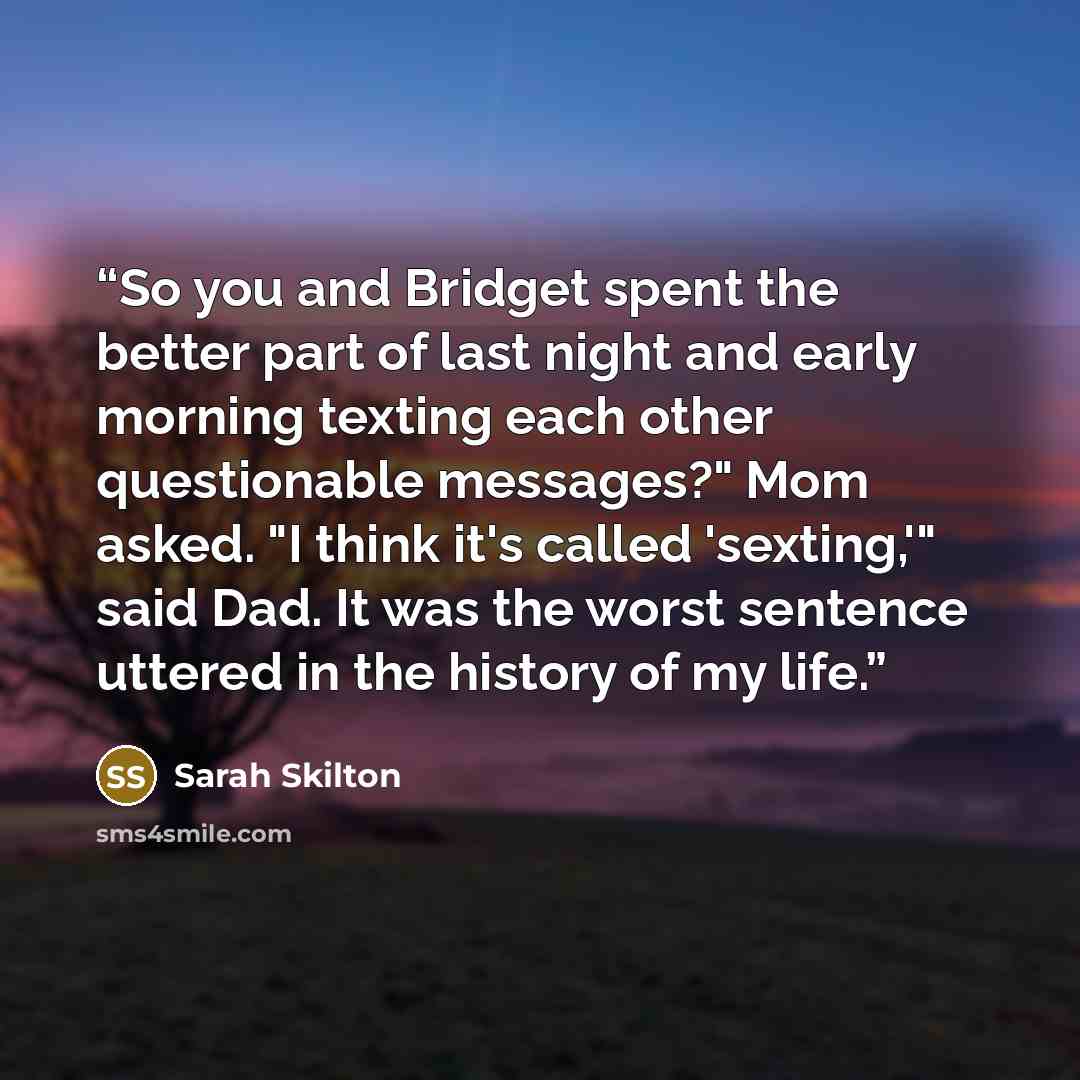 “So you and Bridget spent the better part of last night and early morning texting each other questionable messages?" Mom asked. "I think it's called 'sexting,'" said Dad. It was the worst sentence uttered in the history of my life.” quote by Sarah Skilton