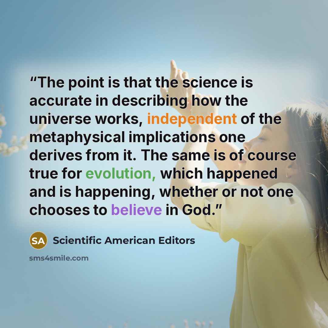 “The point is that the science is accurate in describing how the universe works, independent of the metaphysical implications one derives from it. The same is of course true for evolution, which happened and is happening, whether or not one chooses to believe in God.” quote by Scientific American Editors