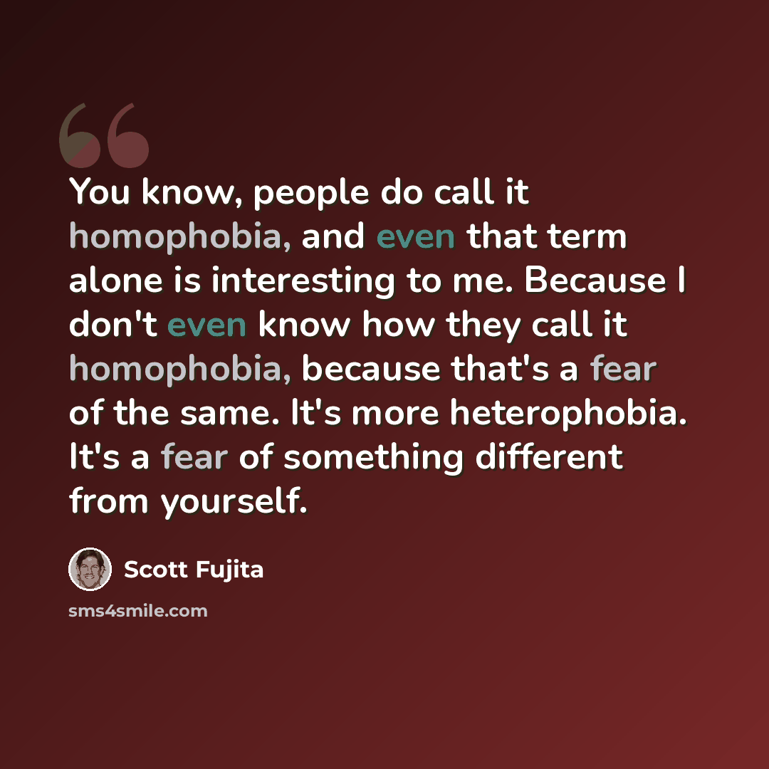 “You know, people do call it homophobia, and even that term alone is interesting to me. Because I don't even know how they call it homophobia, because that's a fear of the same. It's more heterophobia. It's a fear of something different from yourself.” quote by Scott Fujita