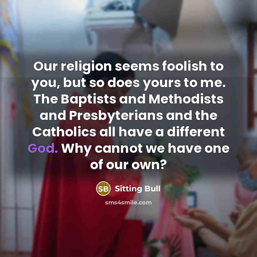 “Our religion seems foolish to you, but so does yours to me. The Baptists and Methodists and Presbyterians and the Catholics all have a different God. Why cannot we have one of our own?” quote by Sitting Bull